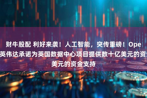财牛股配 利好来袭！人工智能，突传重磅！OpenAI和英伟达承诺为英国数据中心项目提供数十亿美元的资金支持
