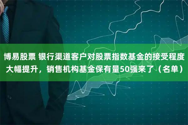 博易股票 银行渠道客户对股票指数基金的接受程度大幅提升，销售机构基金保有量50强来了（名单）
