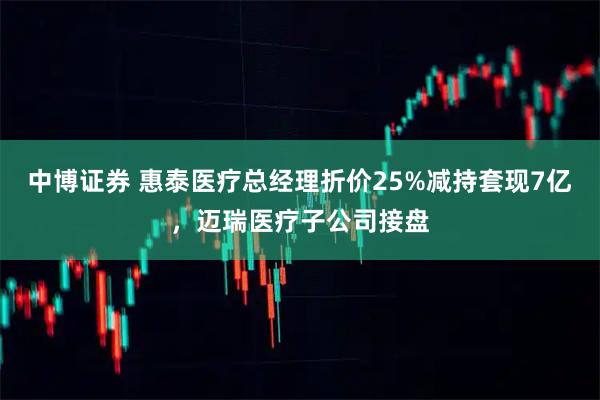 中博证券 惠泰医疗总经理折价25%减持套现7亿，迈瑞医疗子公司接盘