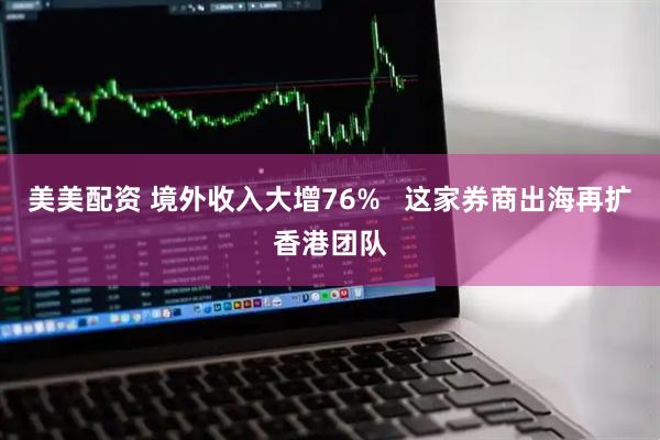 美美配资 境外收入大增76%   这家券商出海再扩香港团队