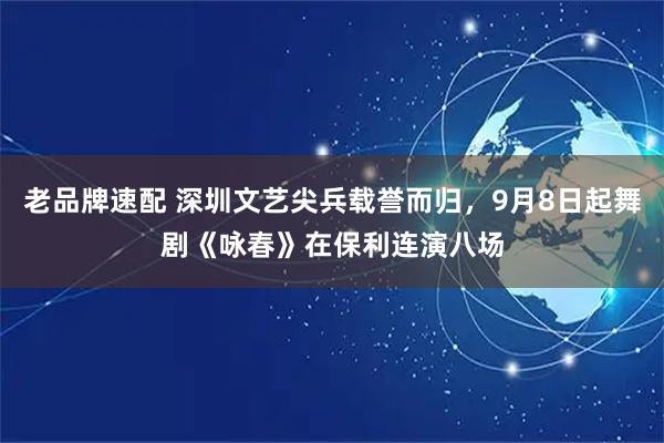 老品牌速配 深圳文艺尖兵载誉而归，9月8日起舞剧《咏春》在保利连演八场