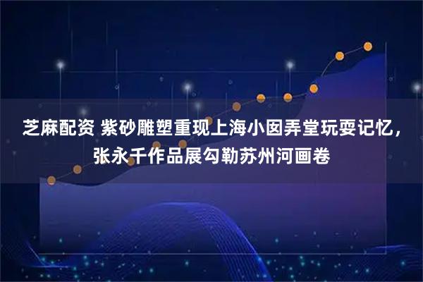 芝麻配资 紫砂雕塑重现上海小囡弄堂玩耍记忆，张永千作品展勾勒苏州河画卷