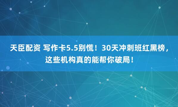 天臣配资 写作卡5.5别慌！30天冲刺班红黑榜，这些机构真的能帮你破局！