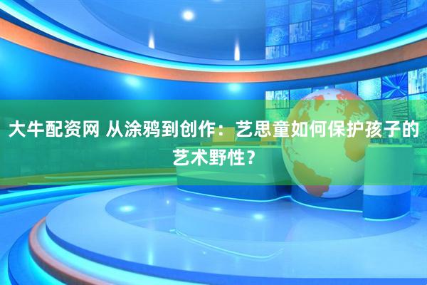 大牛配资网 从涂鸦到创作：艺思童如何保护孩子的艺术野性？