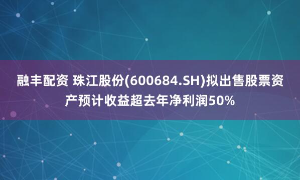 融丰配资 珠江股份(600684.SH)拟出售股票资产预计收益超去年净利润50%