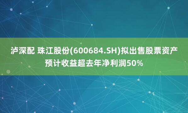 泸深配 珠江股份(600684.SH)拟出售股票资产预计收益超去年净利润50%