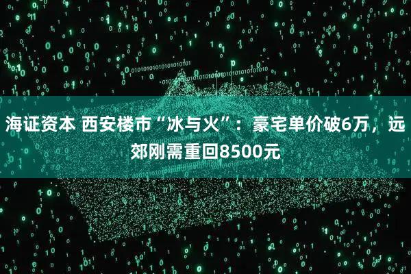 海证资本 西安楼市“冰与火”：豪宅单价破6万，远郊刚需重回8500元