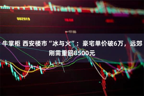 牛掌柜 西安楼市“冰与火”：豪宅单价破6万，远郊刚需重回8500元