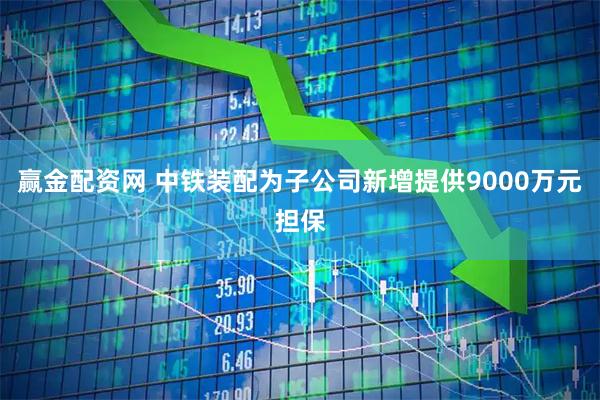 赢金配资网 中铁装配为子公司新增提供9000万元担保