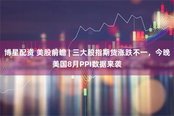 博星配资 美股前瞻 | 三大股指期货涨跌不一，今晚美国8月PPI数据来袭