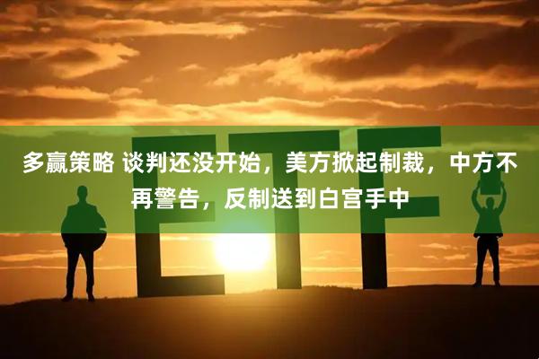 多赢策略 谈判还没开始，美方掀起制裁，中方不再警告，反制送到白宫手中