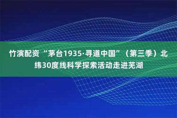 竹演配资 “茅台1935·寻道中国”（第三季）北纬30度线科学探索活动走进芜湖