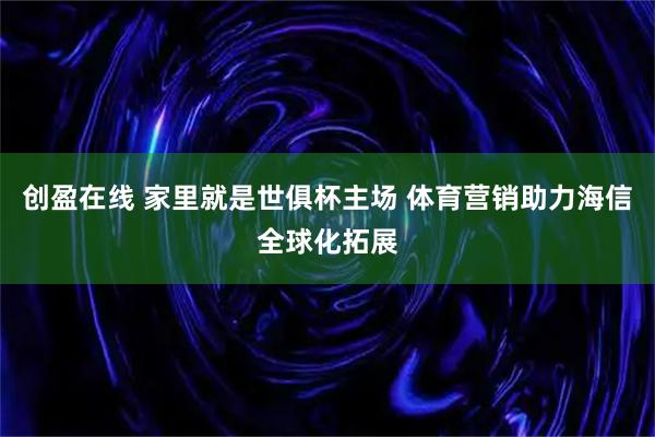 创盈在线 家里就是世俱杯主场 体育营销助力海信全球化拓展