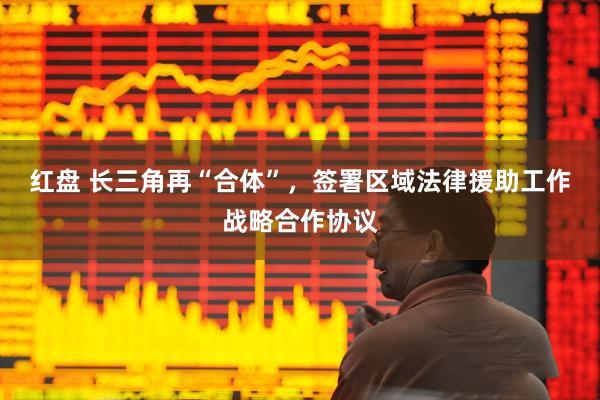 红盘 长三角再“合体”，签署区域法律援助工作战略合作协议