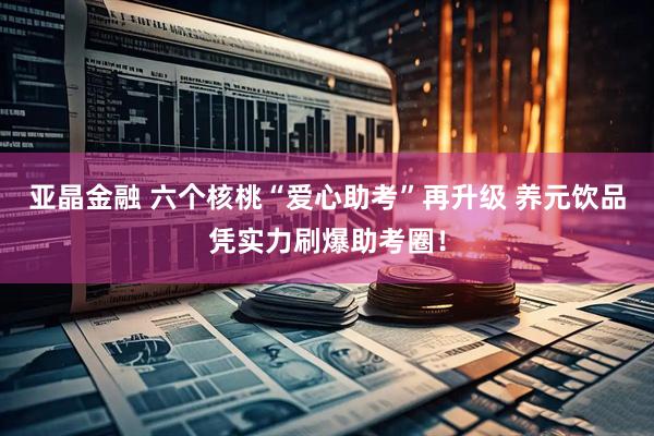 亚晶金融 六个核桃“爱心助考”再升级 养元饮品凭实力刷爆助考圈！
