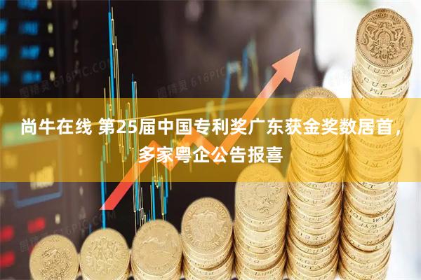 尚牛在线 第25届中国专利奖广东获金奖数居首，多家粤企公告报喜