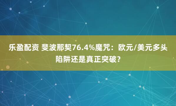 乐盈配资 斐波那契76.4%魔咒：欧元/美元多头陷阱还是真正突破？