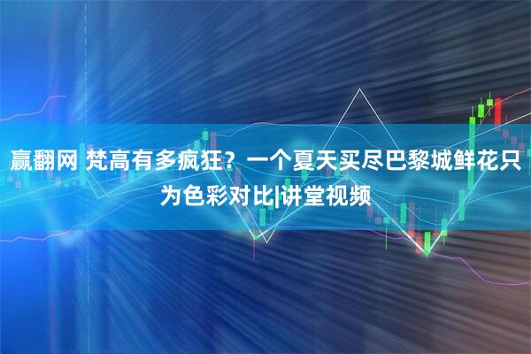 赢翻网 梵高有多疯狂？一个夏天买尽巴黎城鲜花只为色彩对比|讲堂视频