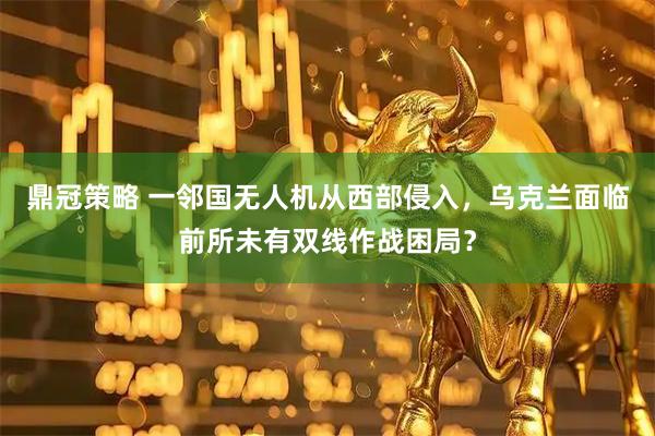 鼎冠策略 一邻国无人机从西部侵入，乌克兰面临前所未有双线作战困局？
