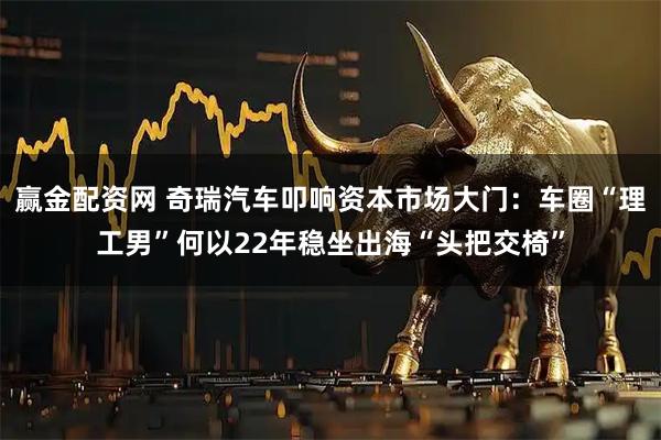 赢金配资网 奇瑞汽车叩响资本市场大门：车圈“理工男”何以22年稳坐出海“头把交椅”