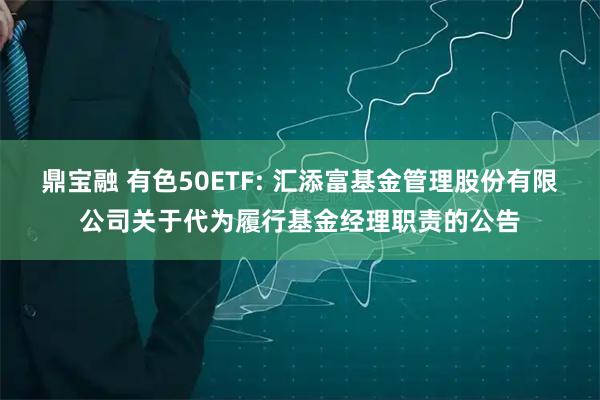 鼎宝融 有色50ETF: 汇添富基金管理股份有限公司关于代为履行基金经理职责的公告