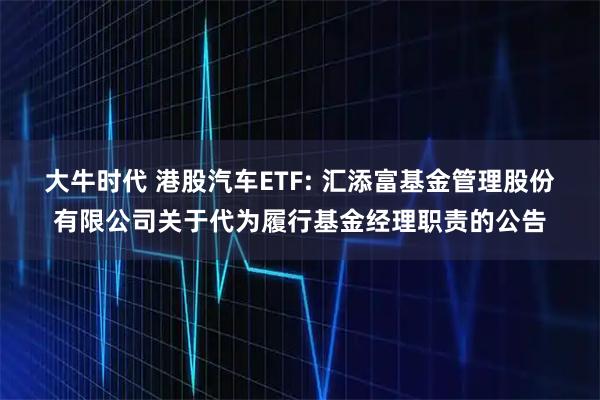 大牛时代 港股汽车ETF: 汇添富基金管理股份有限公司关于代为履行基金经理职责的公告