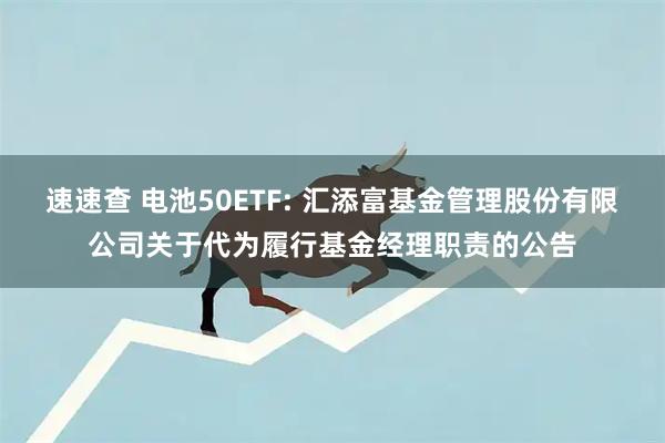 速速查 电池50ETF: 汇添富基金管理股份有限公司关于代为履行基金经理职责的公告