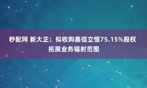 秒配网 新大正：拟收购嘉信立恒75.15%股权 拓展业务辐射范围