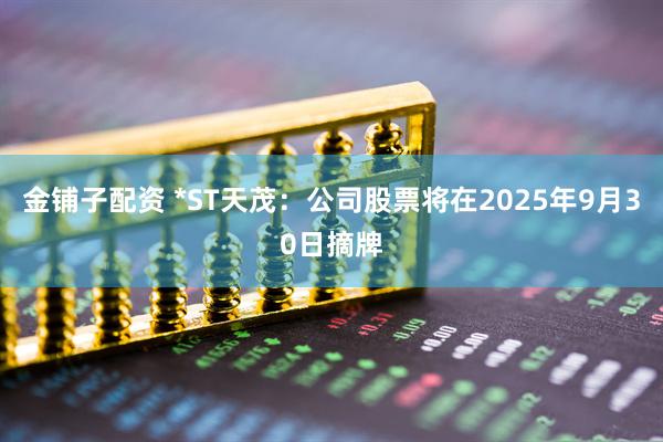 金铺子配资 *ST天茂：公司股票将在2025年9月30日摘牌