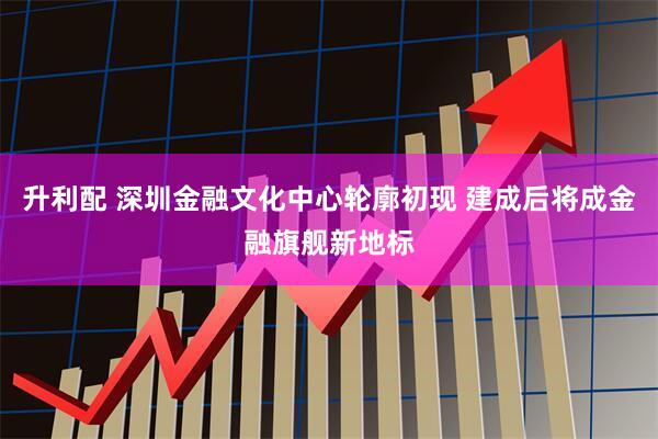 升利配 深圳金融文化中心轮廓初现 建成后将成金融旗舰新地标