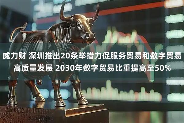 威力财 深圳推出20条举措力促服务贸易和数字贸易高质量发展 2030年数字贸易比重提高至50%