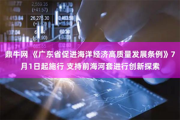 鼎牛网 《广东省促进海洋经济高质量发展条例》7月1日起施行 支持前海河套进行创新探索