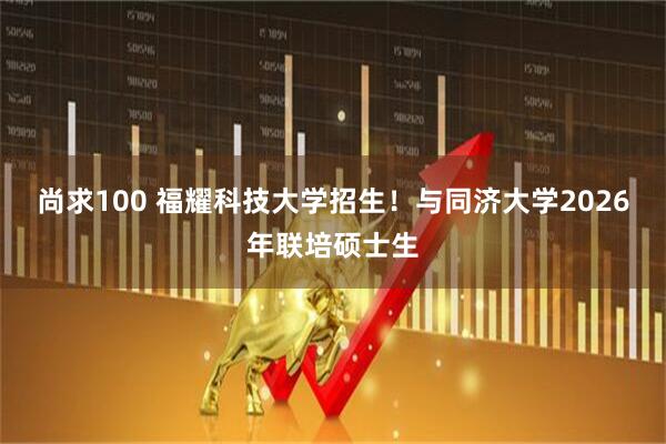 尚求100 福耀科技大学招生！与同济大学2026年联培硕士生