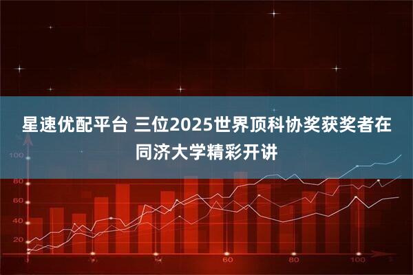 星速优配平台 三位2025世界顶科协奖获奖者在同济大学精彩开讲