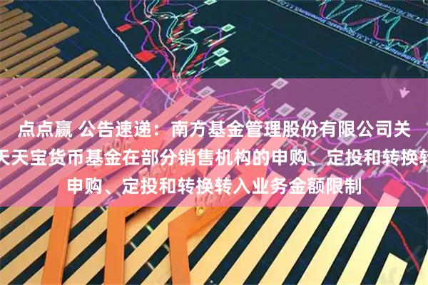 点点赢 公告速递：南方基金管理股份有限公司关于调整旗下南方天天宝货币基金在部分销售机构的申购、定投和转换转入业务金额限制