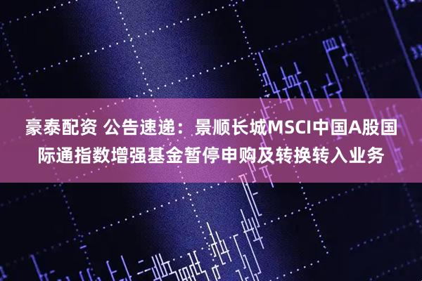 豪泰配资 公告速递：景顺长城MSCI中国A股国际通指数增强基金暂停申购及转换转入业务