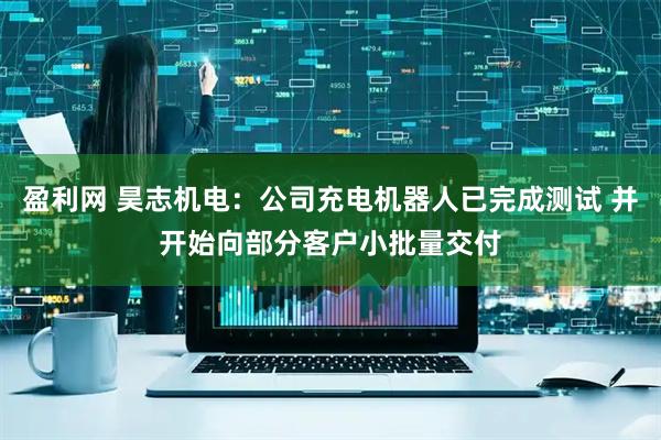 盈利网 昊志机电：公司充电机器人已完成测试 并开始向部分客户小批量交付