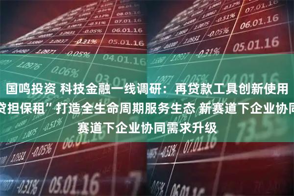 国鸣投资 科技金融一线调研：再贷款工具创新使用模式 “股贷担保租”打造全生命周期服务生态 新赛道下企业协同需求升级