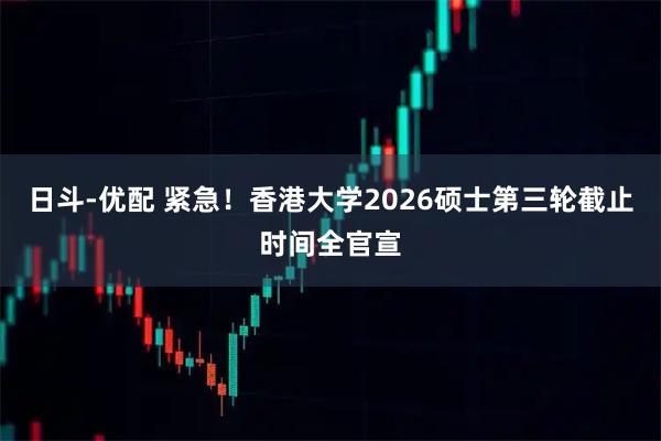 日斗-优配 紧急！香港大学2026硕士第三轮截止时间全官宣
