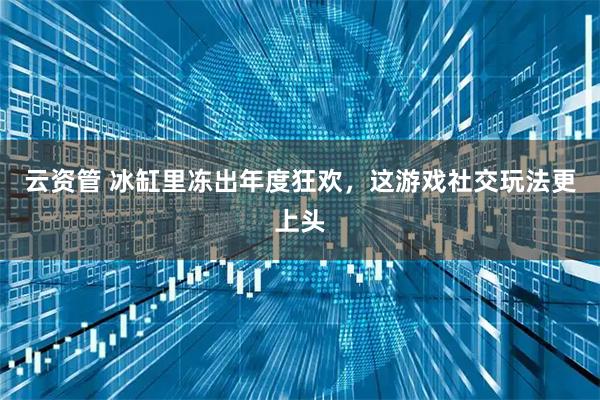 云资管 冰缸里冻出年度狂欢，这游戏社交玩法更上头