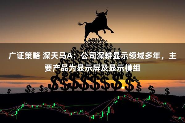 广证策略 深天马A：公司深耕显示领域多年，主要产品为显示屏及显示模组