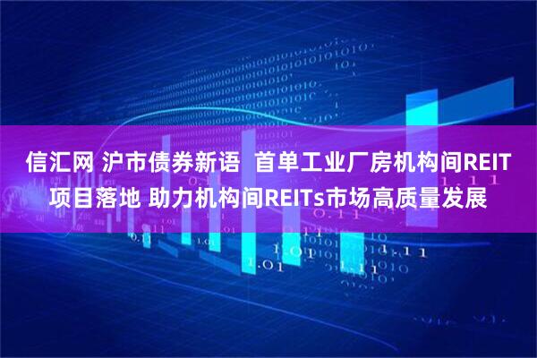 信汇网 沪市债券新语  首单工业厂房机构间REIT项目落地 助力机构间REITs市场高质量发展