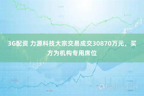 3G配资 力源科技大宗交易成交30870万元，买方为机构专用席位