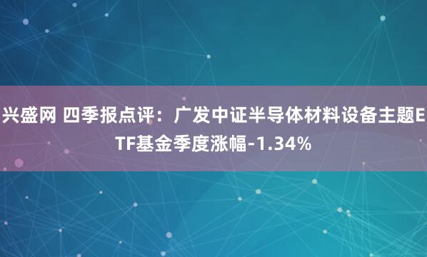 兴盛网 四季报点评：广发中证半导体材料设备主题ETF基金季度涨幅-1.34%