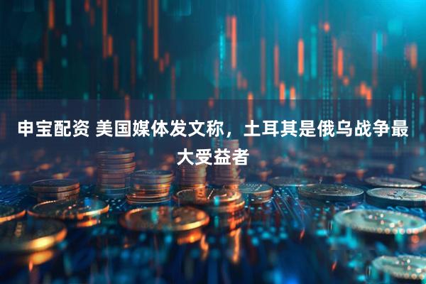 申宝配资 美国媒体发文称，土耳其是俄乌战争最大受益者