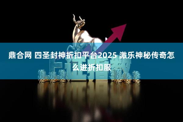 鼎合网 四圣封神折扣平台2025 激乐神秘传奇怎么进折扣服