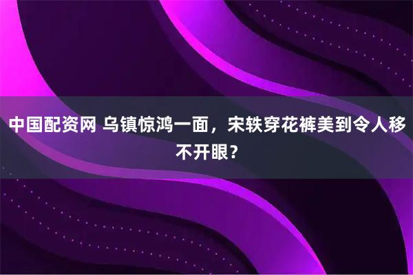 中国配资网 乌镇惊鸿一面,宋轶穿花裤美到令人移不开眼?