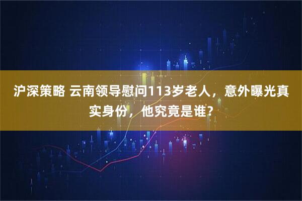 沪深策略 云南领导慰问113岁老人，意外曝光真实身份，他究竟是谁？