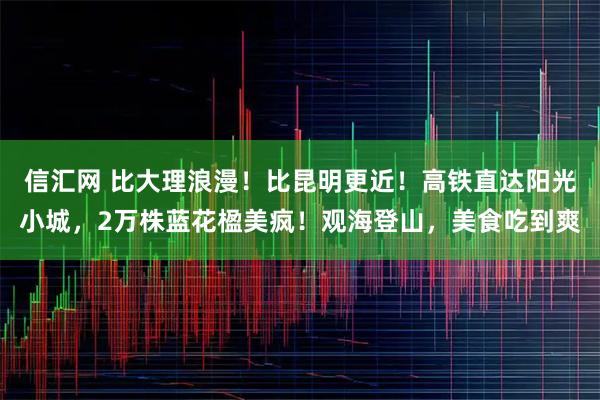 信汇网 比大理浪漫！比昆明更近！高铁直达阳光小城，2万株蓝花楹美疯！观海登山，美食吃到爽