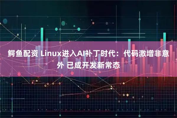 鳄鱼配资 Linux进入AI补丁时代:代码激增非意外 已成开发新常态